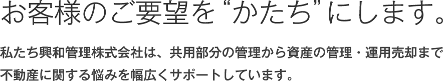 お客様のご要望を“かたち”にします。私たち興和管理株式会社は、共用部分の管理から資産の管理・運用売却まで不動産に関する悩みを幅広くサポートしています。